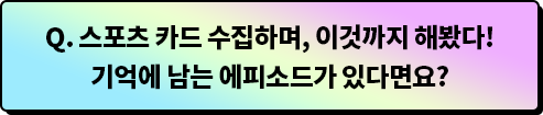 Q.스포츠 카드 수집하며, 이것까지 해봤다! 기억에 남는 에피소드가 있다면요?