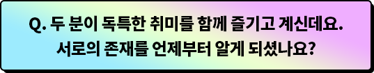 Q.두 분이 독특한 취미를 함께 즐기고 계신데요. 서로의 존재를 언제부터 알게 되셨나요?