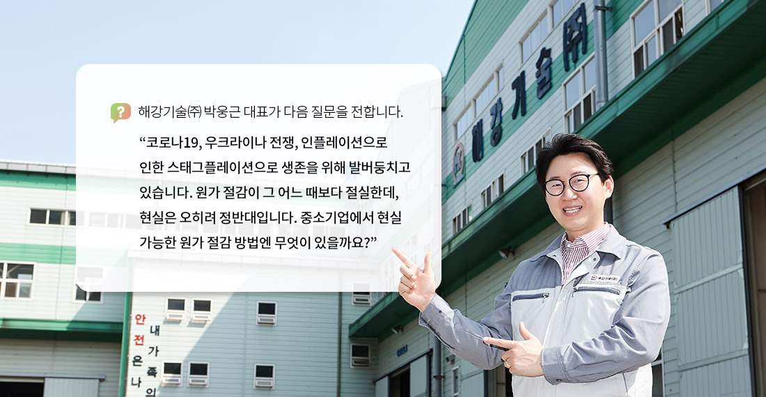 해강기술㈜ 박웅근 대표가 다음 질문을 전합니다. “코로나19, 우크라이나 전쟁, 인플레이션으로 인한 스태그플레이션으로 생존을 위해 발버둥치고 있습니다. 원가 절감이 그 어느 때보다 절실한데, 현실은 오히려 정반대입니다. 중소기업에서 현실 가능한 원가 절감 방법엔 무엇이 있을까요?”