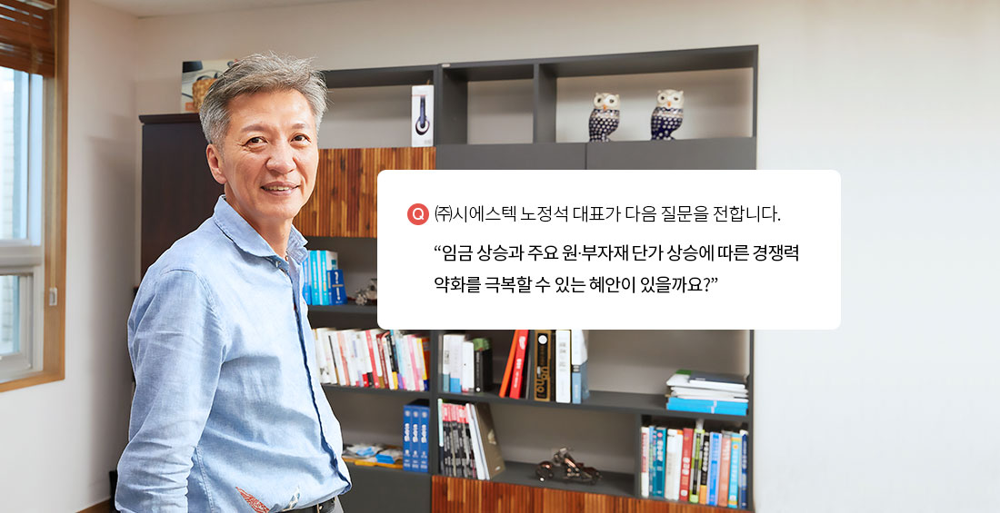 “㈜시에스텍 노정석 대표가 다음 질문을 전합니다. 임금 상승과 주요 원∙부자재 단가 상승에 따른 경쟁력 약화를 극복할 수 있는 혜안이 있을까요?”