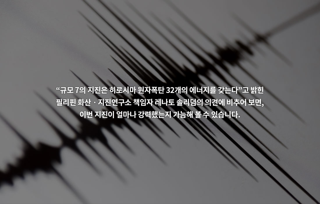 “규모 7의 지진은 히로시마 원자폭탄 32개의 에너지를 갖는다”고 밝힌 필리핀 화산ᆞ지진연구소 책임자 레나토 솔리덤의 의견에 비추어 보면, 이번 지진이 얼마나 강력했는지 가늠해 볼 수 있습니다.