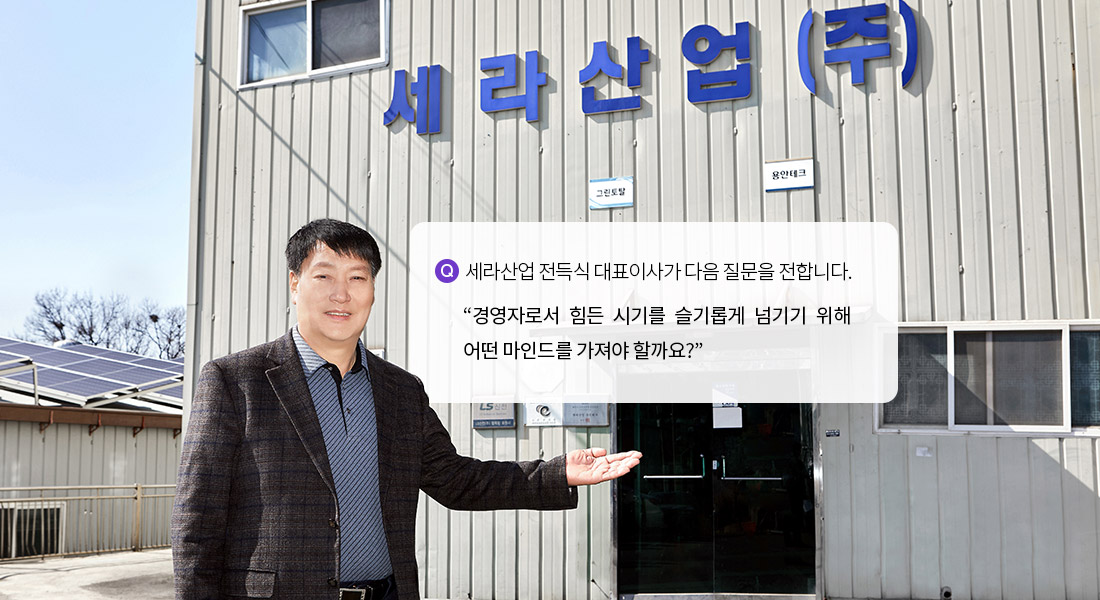 세라산업 전득식 대표이사가 다음 질문을 전합니다. 경영자로서 힘든 시기를 슬기롭게 넘기기 위해 어떤 마인드를 가져야 할까요?